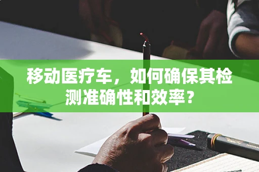 移动医疗车，如何确保其检测准确性和效率？