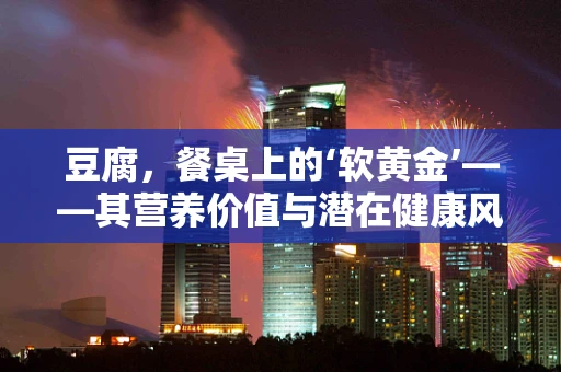豆腐，餐桌上的‘软黄金’——其营养价值与潜在健康风险并存？