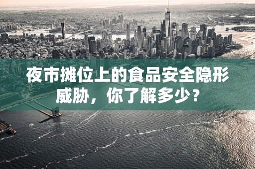 夜市摊位上的食品安全隐形威胁，你了解多少？