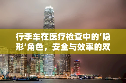 行李车在医疗检查中的‘隐形’角色，安全与效率的双重考量