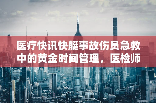 医疗快讯快艇事故伤员急救中的黄金时间管理，医检师视角下的挑战与应对