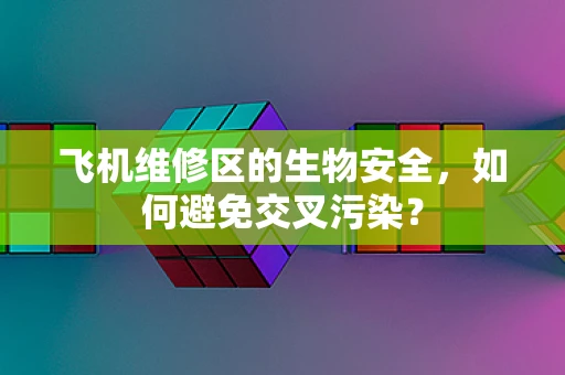 飞机维修区的生物安全，如何避免交叉污染？