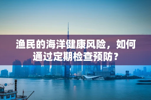 渔民的海洋健康风险，如何通过定期检查预防？
