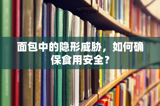 面包中的隐形威胁，如何确保食用安全？