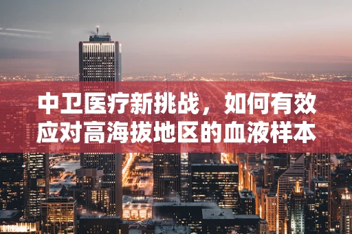 中卫医疗新挑战，如何有效应对高海拔地区的血液样本保存？