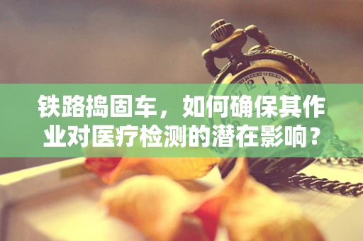 铁路捣固车，如何确保其作业对医疗检测的潜在影响？