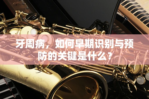 牙周病，如何早期识别与预防的关键是什么？