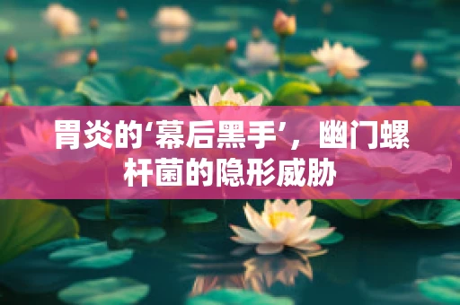胃炎的‘幕后黑手’，幽门螺杆菌的隐形威胁