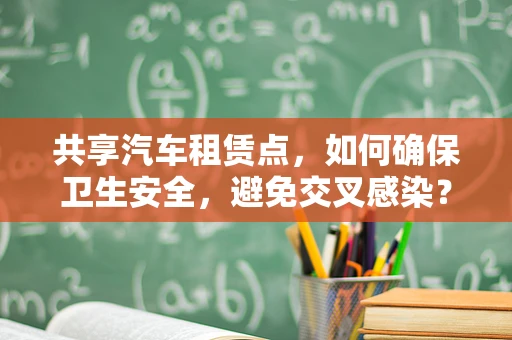 共享汽车租赁点，如何确保卫生安全，避免交叉感染？