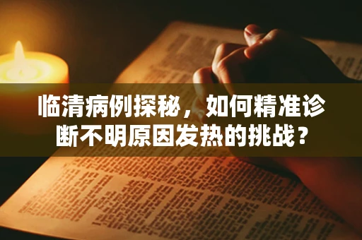临清病例探秘，如何精准诊断不明原因发热的挑战？