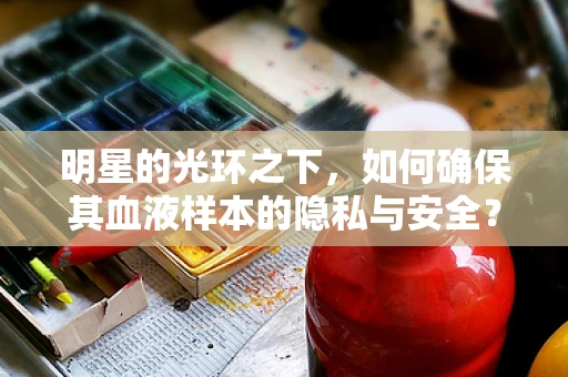 明星的光环之下，如何确保其血液样本的隐私与安全？