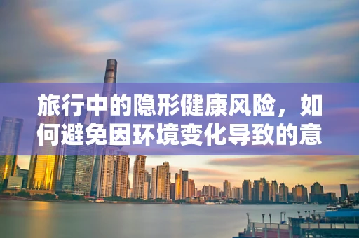 旅行中的隐形健康风险，如何避免因环境变化导致的意外感染？
