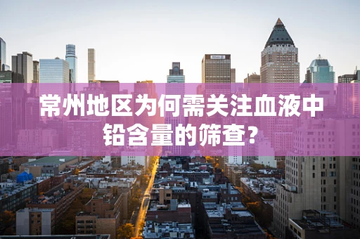 常州地区为何需关注血液中铅含量的筛查？