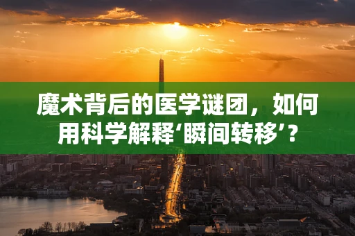 魔术背后的医学谜团，如何用科学解释‘瞬间转移’？