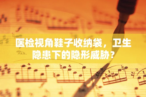 医检视角鞋子收纳袋，卫生隐患下的隐形威胁？