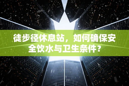 徒步径休息站，如何确保安全饮水与卫生条件？
