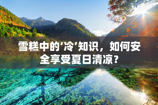 雪糕中的‘冷’知识，如何安全享受夏日清凉？