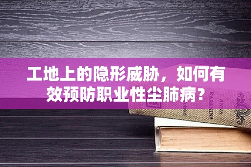 工地上的隐形威胁，如何有效预防职业性尘肺病？