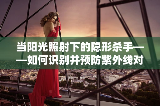 当阳光照射下的隐形杀手——如何识别并预防紫外线对皮肤的影响？