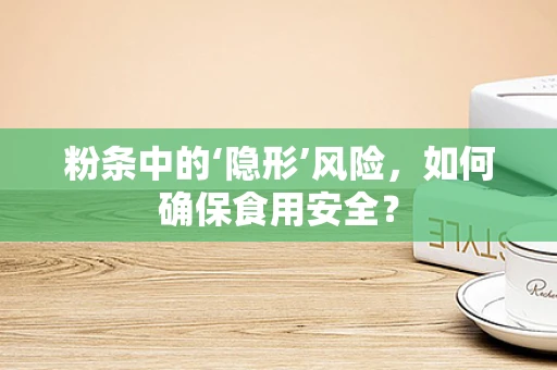 粉条中的‘隐形’风险，如何确保食用安全？