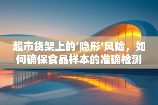 超市货架上的‘隐形’风险，如何确保食品样本的准确检测？