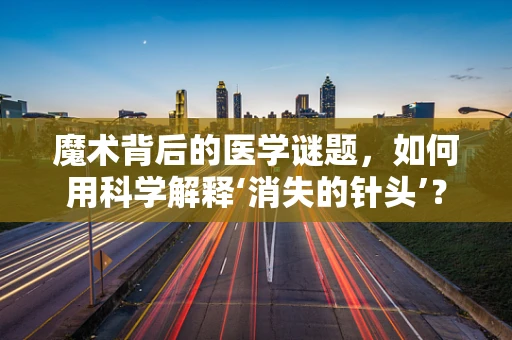 魔术背后的医学谜题，如何用科学解释‘消失的针头’？