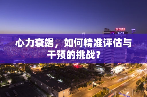 心力衰竭，如何精准评估与干预的挑战？