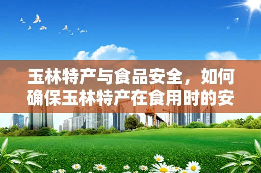 玉林特产与食品安全，如何确保玉林特产在食用时的安全性？