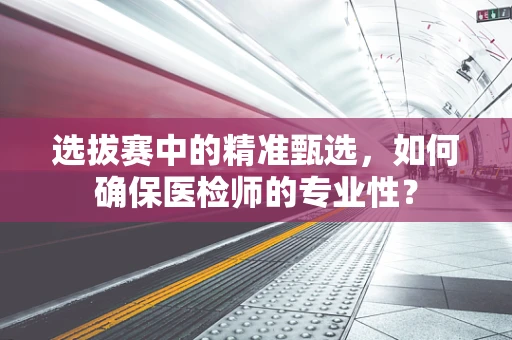 选拔赛中的精准甄选，如何确保医检师的专业性？
