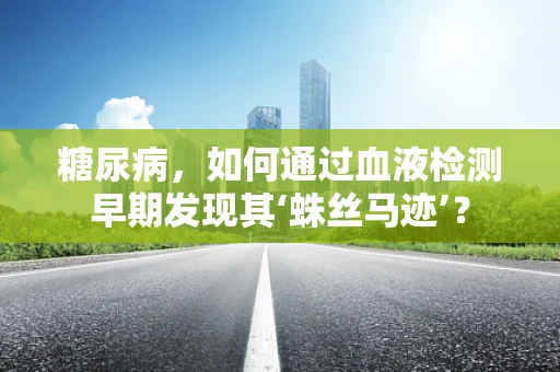 糖尿病，如何通过血液检测早期发现其‘蛛丝马迹’？