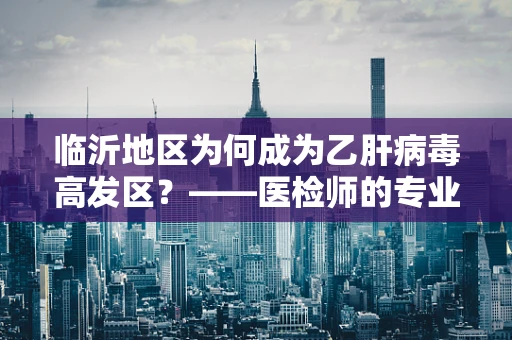 临沂地区为何成为乙肝病毒高发区？——医检师的专业视角