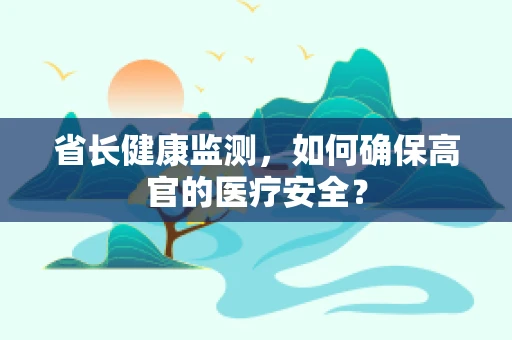 省长健康监测，如何确保高官的医疗安全？