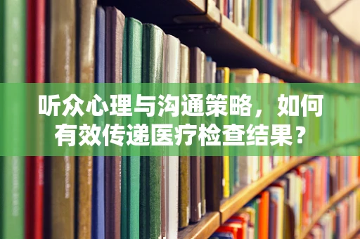 听众心理与沟通策略，如何有效传递医疗检查结果？