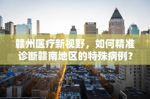 赣州医疗新视野，如何精准诊断赣南地区的特殊病例？