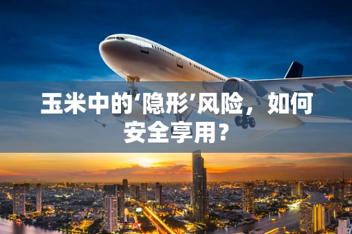 玉米中的‘隐形’风险，如何安全享用？