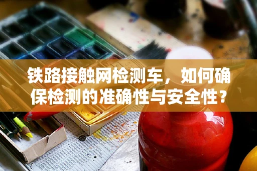 铁路接触网检测车，如何确保检测的准确性与安全性？