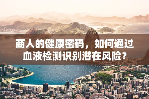 商人的健康密码，如何通过血液检测识别潜在风险？