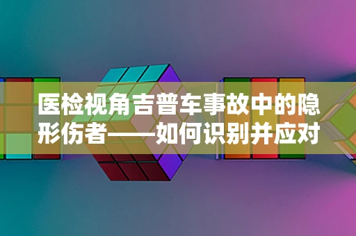 医检视角吉普车事故中的隐形伤者——如何识别并应对？