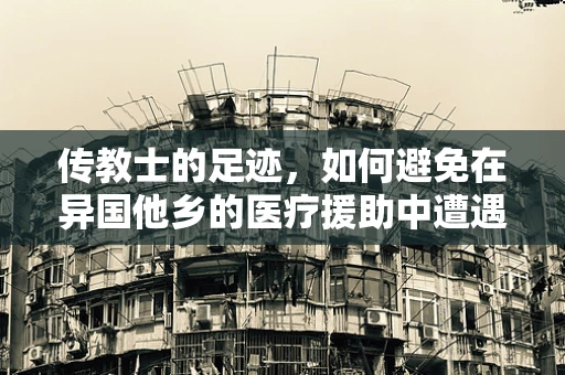 传教士的足迹，如何避免在异国他乡的医疗援助中遭遇文化休克？