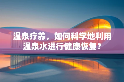 温泉疗养，如何科学地利用温泉水进行健康恢复？
