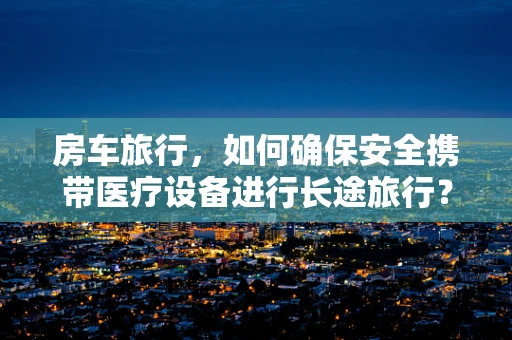 房车旅行，如何确保安全携带医疗设备进行长途旅行？