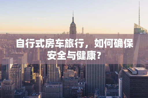 自行式房车旅行，如何确保安全与健康？