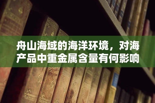 舟山海域的海洋环境，对海产品中重金属含量有何影响？