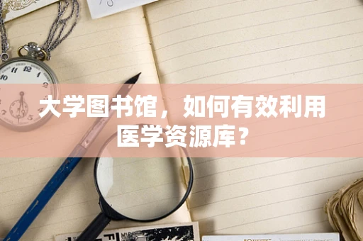 大学图书馆，如何有效利用医学资源库？