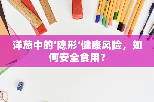 洋葱中的‘隐形’健康风险，如何安全食用？