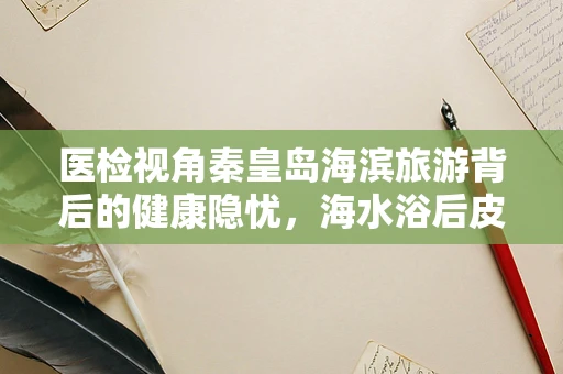 医检视角秦皇岛海滨旅游背后的健康隐忧，海水浴后皮肤异常的成因探析