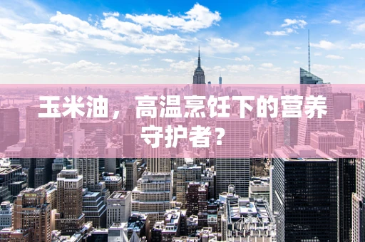玉米油，高温烹饪下的营养守护者？