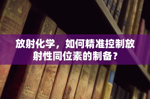 放射化学，如何精准控制放射性同位素的制备？