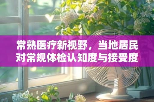 常熟医疗新视野，当地居民对常规体检认知度与接受度的现状如何？