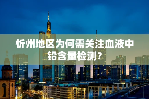 忻州地区为何需关注血液中铅含量检测？